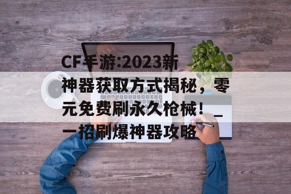 CF手游:2023新神器获取方式揭秘，零元免费刷永久枪械！_一招刷爆神器攻略