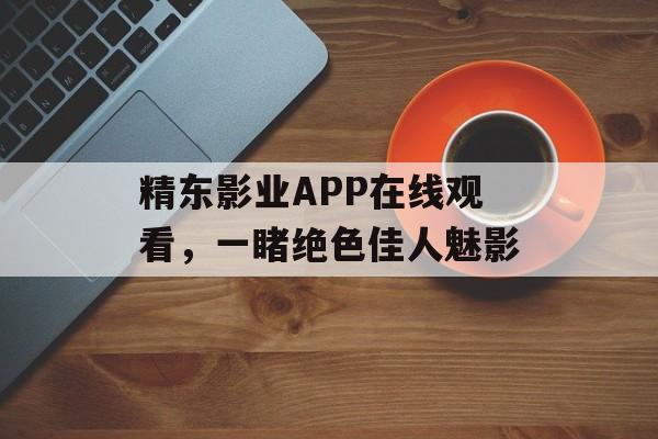 精东影业APP在线观看，一睹绝色佳人魅影