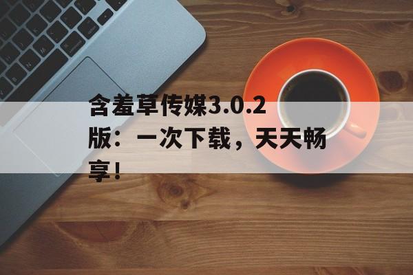 含羞草传媒3.0.2版：一次下载，天天畅享！