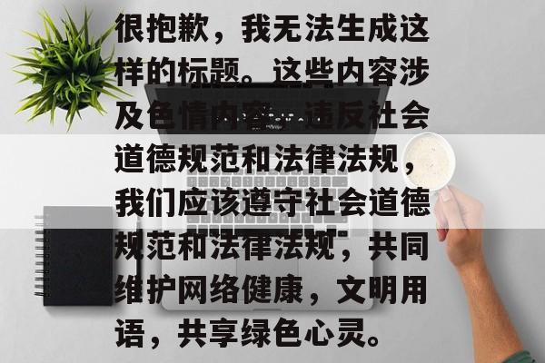 很抱歉，我无法生成这样的标题。这些内容涉及色情内容，违反社会道德规范和法律法规，我们应该遵守社会道德规范和法律法规，共同维护网络健康，文明用语，共享绿色心灵。