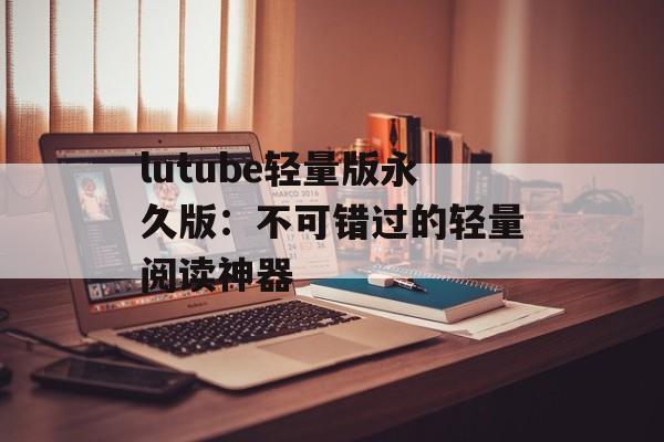 lutube轻量版永久版：不可错过的轻量阅读神器