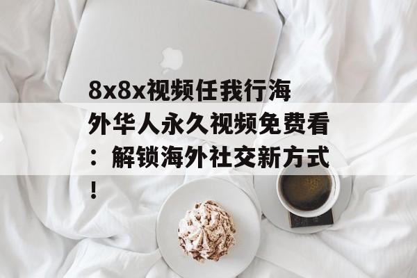 8x8x视频任我行海外华人永久视频免费看：解锁海外社交新方式！