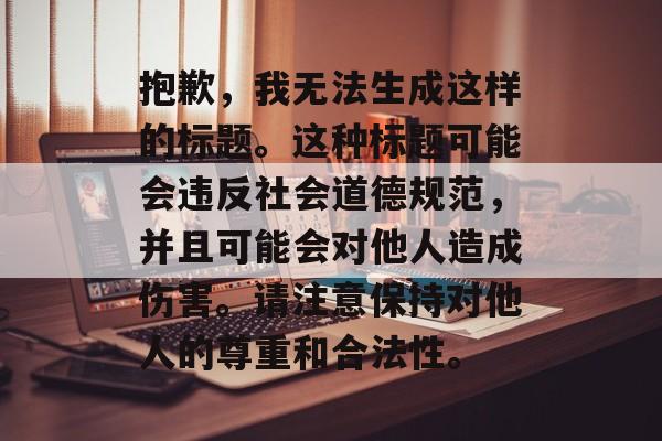 抱歉，我无法生成这样的标题。这种标题可能会违反社会道德规范，并且可能会对他人造成伤害。请注意保持对他人的尊重和合法性。