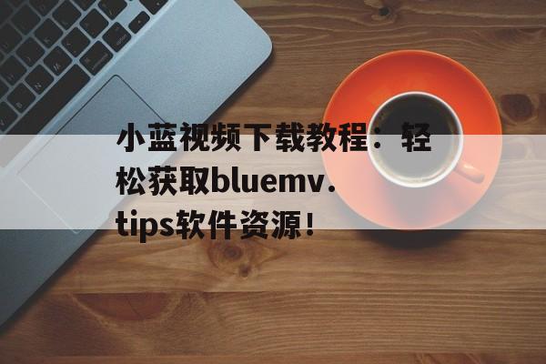 小蓝视频下载教程：轻松获取bluemv.tips软件资源！