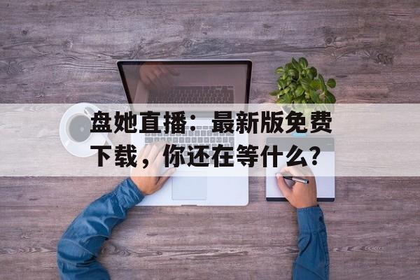 盘她直播：最新版免费下载，你还在等什么？