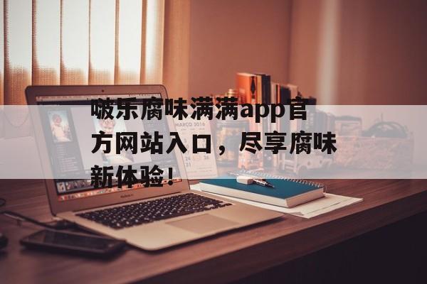 啵乐腐味满满app官方网站入口，尽享腐味新体验！