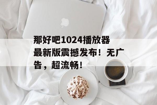 那好吧1024播放器最新版震撼发布！无广告，超流畅！