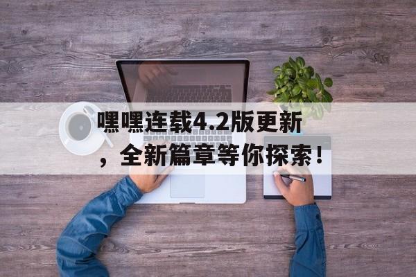 嘿嘿连载4.2版更新，全新篇章等你探索！