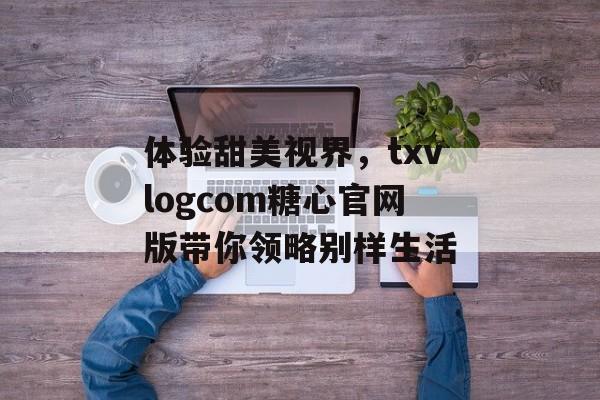 体验甜美视界，txvlogcom糖心官网版带你领略别样生活