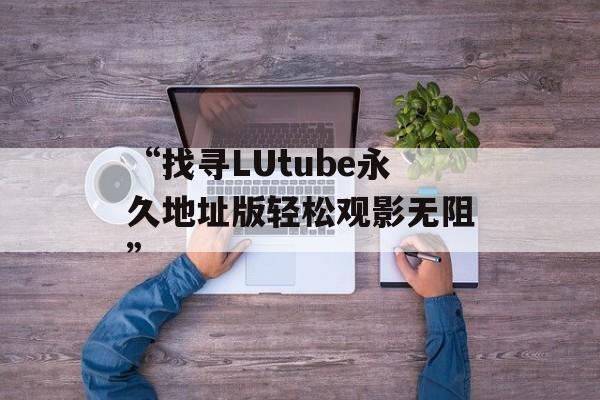 “找寻LUtube永久地址版轻松观影无阻”