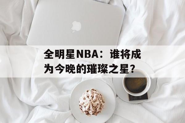 全明星NBA：谁将成为今晚的璀璨之星？