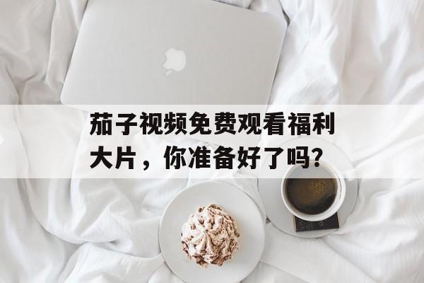 茄子视频免费观看福利大片，你准备好了吗？