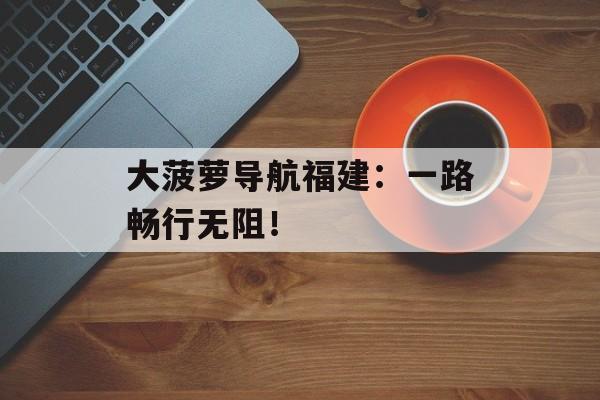 大菠萝导航福建：一路畅行无阻！