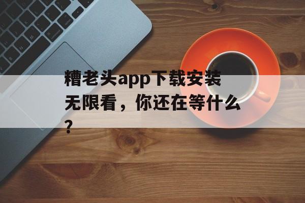 糟老头app下载安装无限看，你还在等什么？