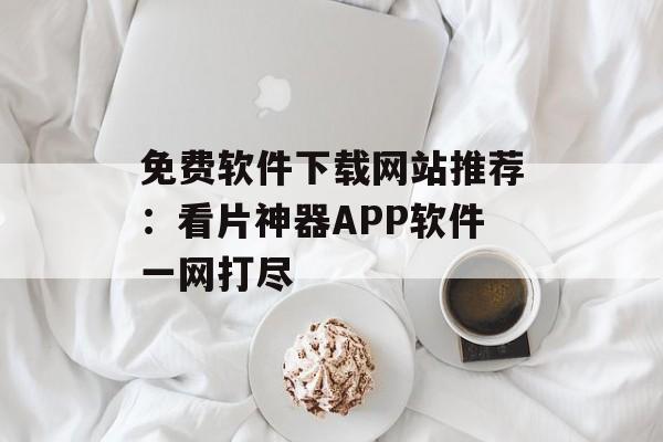 免费软件下载网站推荐：看片神器APP软件一网打尽