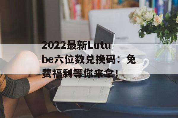 2022最新Lutube六位数兑换码：免费福利等你来拿！