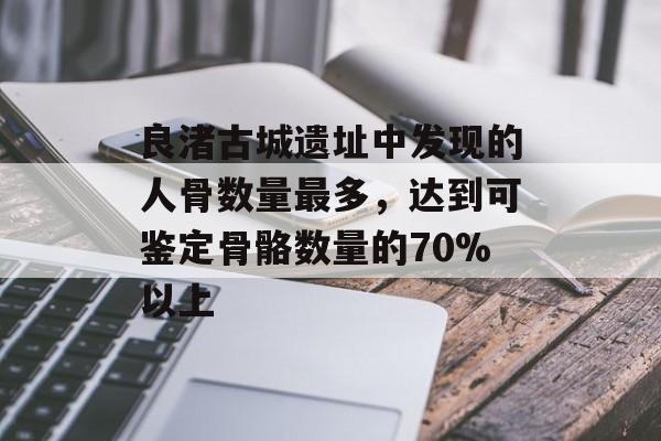 良渚古城遗址中发现的人骨数量最多，达到可鉴定骨骼数量的70%以上