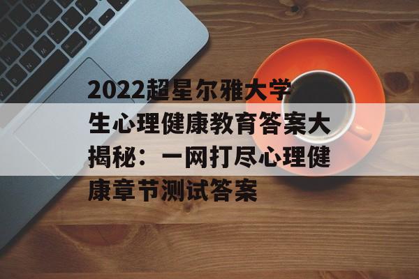 2022超星尔雅大学生心理健康教育答案大揭秘：一网打尽心理健康章节测试答案