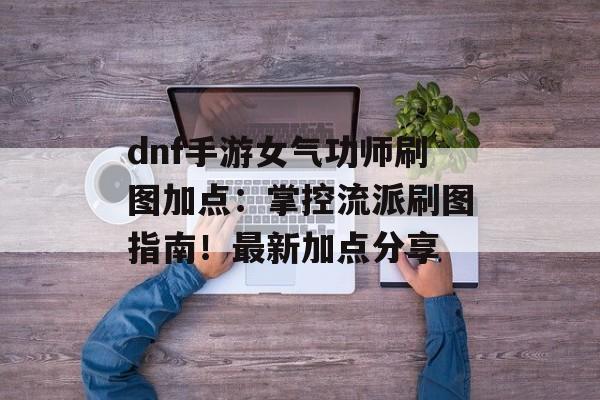 dnf手游女气功师刷图加点：掌控流派刷图指南！最新加点分享