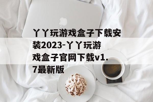 丫丫玩游戏盒子下载安装2023-丫丫玩游戏盒子官网下载v1.7最新版