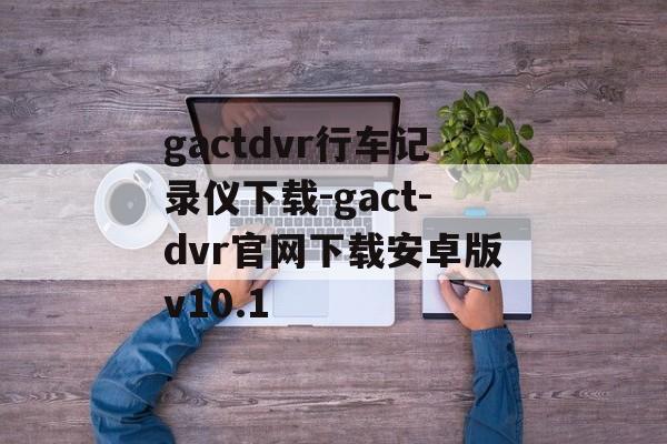 gactdvr行车记录仪下载-gact-dvr官网下载安卓版v10.1