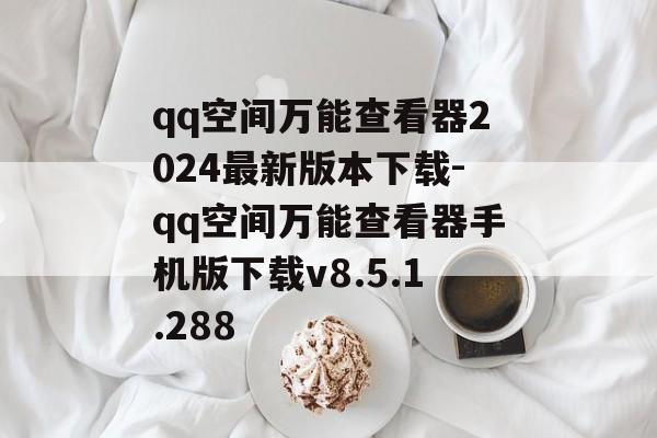 qq空间万能查看器2024最新版本下载-qq空间万能查看器手机版下载v8.5.1.288