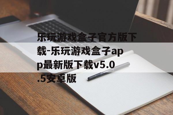 乐玩游戏盒子官方版下载-乐玩游戏盒子app最新版下载v5.0.5安卓版