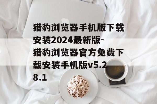 猎豹浏览器手机版下载安装2024最新版-猎豹浏览器官方免费下载安装手机版v5.28.1