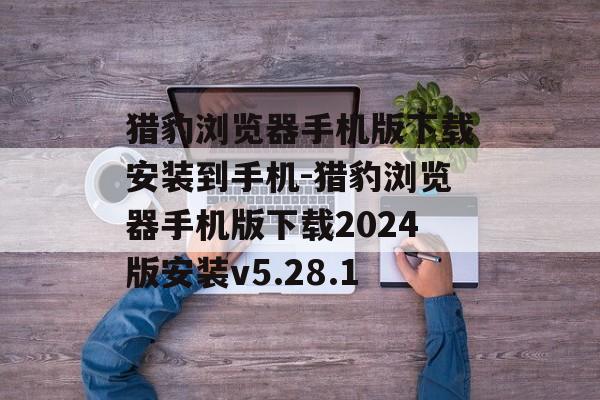 猎豹浏览器手机版下载安装到手机-猎豹浏览器手机版下载2024版安装v5.28.1