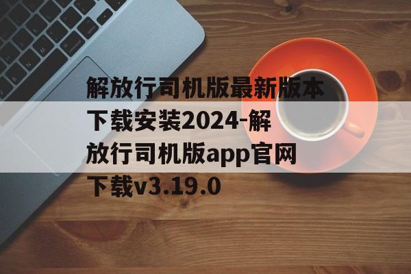 解放行司机版最新版本下载安装2024-解放行司机版app官网下载v3.19.0