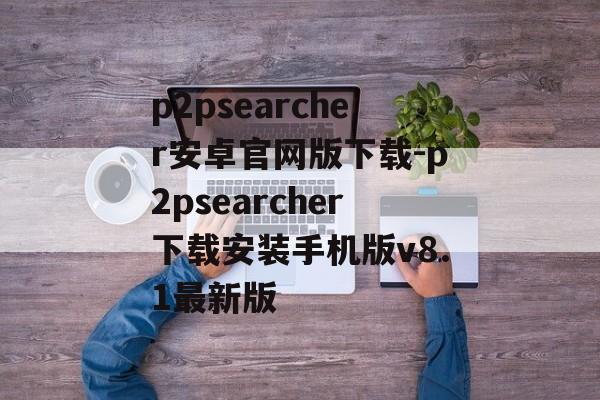 p2psearcher安卓官网版下载-p2psearcher下载安装手机版v8.1最新版