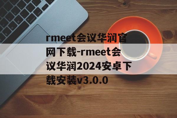 rmeet会议华润官网下载-rmeet会议华润2024安卓下载安装v3.0.0