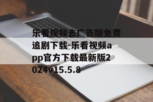 乐看视频去广告版免费追剧下载-乐看视频app官方下载最新版2024v15.5.8