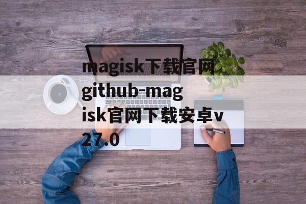 magisk下载官网github-magisk官网下载安卓v27.0