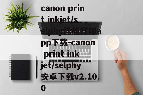 canon print inkjet/selphy佳能打印app下载-canon print inkjet/selphy安卓下载v2.10.0