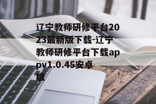 辽宁教师研修平台2023最新版下载-辽宁教师研修平台下载appv1.0.45安卓版