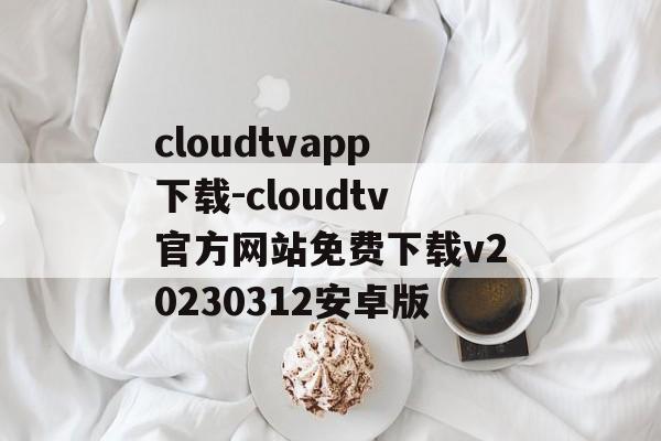 cloudtvapp下载-cloudtv官方网站免费下载v20230312安卓版