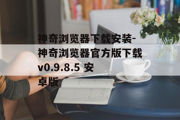神奇浏览器下载安装-神奇浏览器官方版下载v0.9.8.5 安卓版