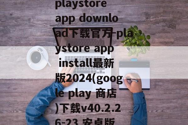 playstore app download下载官方-playstore app install最新版2024(google play 商店)下载v40.2.26-23 安卓版