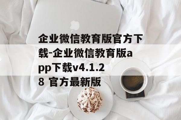 企业微信教育版官方下载-企业微信教育版app下载v4.1.28 官方最新版
