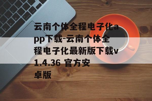 云南个体全程电子化app下载-云南个体全程电子化最新版下载v1.4.36 官方安卓版