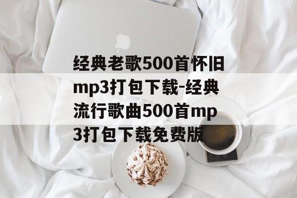 经典老歌500首怀旧mp3打包下载-经典流行歌曲500首mp3打包下载免费版
