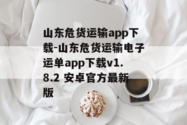山东危货运输app下载-山东危货运输电子运单app下载v1.8.2 安卓官方最新版