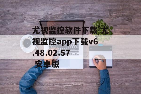 尤视监控软件下载-尤视监控app下载v6.48.02.57  安卓版