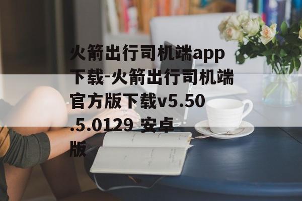 火箭出行司机端app下载-火箭出行司机端官方版下载v5.50.5.0129 安卓版