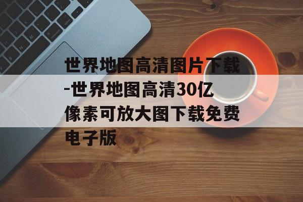 世界地图高清图片下载-世界地图高清30亿像素可放大图下载免费电子版