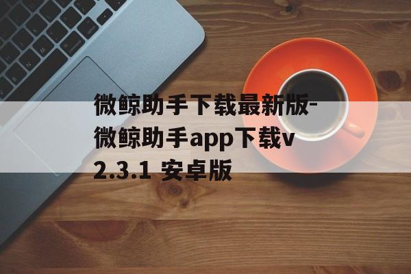 微鲸助手下载最新版-微鲸助手app下载v2.3.1 安卓版
