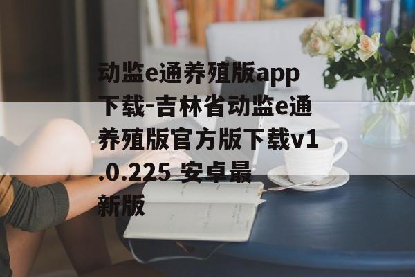动监e通养殖版app下载-吉林省动监e通养殖版官方版下载v1.0.225 安卓最新版