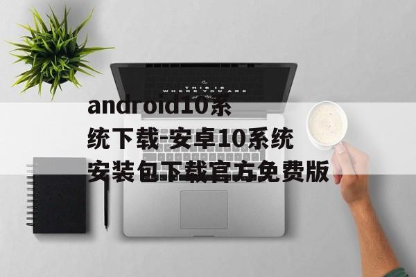 android10系统下载-安卓10系统安装包下载官方免费版