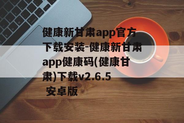 健康新甘肃app官方下载安装-健康新甘肃app健康码(健康甘肃)下载v2.6.5 安卓版